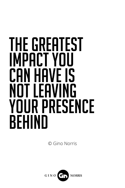 509PQ. The greatest impact you can have is not leaving your presence behind